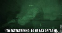  что естественно, то не без оргазма