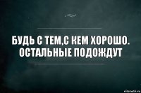 БУДЬ С ТЕМ,С КЕМ ХОРОШО. ОСТАЛЬНЫЕ ПОДОЖДУТ