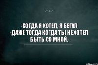 -КОГДА Я ХОТЕЛ, Я БЕГАЛ
-ДАЖЕ ТОГДА КОГДА ТЫ НЕ ХОТЕЛ БЫТЬ СО МНОЙ.