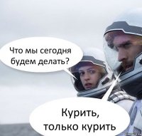 Что мы сегодня будем делать? Курить, только курить