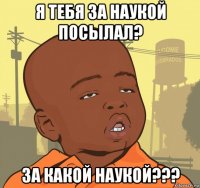 я тебя за наукой посылал? за какой наукой???