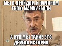 мы с драйдом и камином твою мамку ебали а кто мы такие это другая история