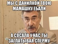 мы с данилкой твою мамашку ебали а сосала у нас ты заглатывая сперму