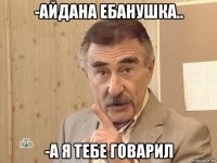 -айдана ебанушка.. -а я тебе говарил