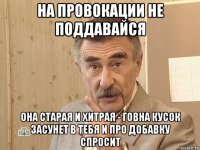 на провокации не поддавайся она старая и хитрая - говна кусок засунет в тебя и про добавку спросит