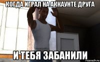 когда играл на аккаунте друга и тебя забанили