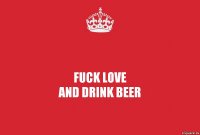 FUCK LOVE
AND DRINK BEER