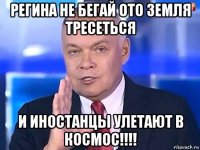 регина не бегай ото земля тресеться и иностанцы улетают в космос!!!!