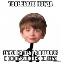 твое ебало когда ебнул из п250 в потолок и он обрушился на тебя