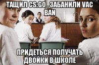 тащил cs:go , забанили vac ban придеться получать двойки в школе