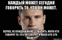 каждый может сегодня говорить то, что он может. вернее, не каждый может говорить. мало кто говорит то, что он говорит. и мало кто это может.