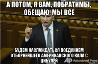 а потом, я вам, побратимы, обещаю, мы все будем наслаждаться поеданием отборнейшего американского кала с цибулей