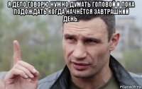 я дело говорю нужно думать головой и пока подождать когда начнётся завтрашний день. 