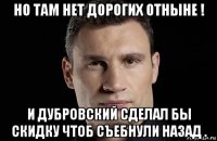 но там нет дорогих отныне ! и дубровский сделал бы скидку чтоб съебнули назад .