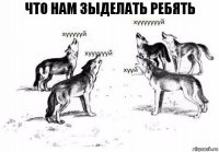 что нам зыделать ребять