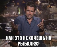  как это не хочешь на рыбалку?