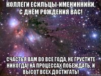 коллеги есильцы-именинники, с днём рождения вас! счастья вам во все года, не грустите никогда! на процессах побеждать, и высот всех достигать!