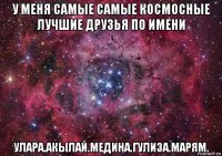 у меня самые самые космосные лучшие друзья по имени улара.акылай.медина.гулиза.марям.