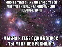 никит я тебя очень люблю с тобой мне так интересно,прикольно!!!с любовью поля у меня к тебе один вопрос ты меня не бросишь?