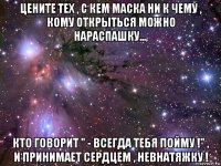 цените тех , с кем маска ни к чему , кому открыться можно нараспашку..., кто говорит " - всегда тебя пойму !" , и принимает сердцем , невнатяжку !