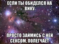 если ты обиделся на вику просто займись с ней сексом, полегчает