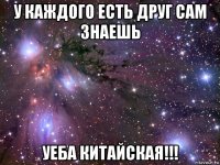 у каждого есть друг сам знаешь уеба китайская!!!