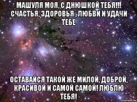 машуля моя, с днюшкой тебя!!! счастья, здоровья , любви и удачи тебе оставайся такой же милой, доброй, красивой и самой самой! люблю тебя!