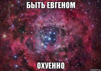 быть евгеном охуенно