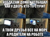 когда сам дома и услышал как у дверь кто-то стучит а твои друзья все на море а родители на роботе