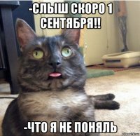 -слыш скоро 1 сентября!! -что я не поняль