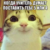 когда учитель думает поставить тебе 5 или 4 