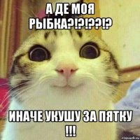 а де моя рыбка?!?!??!? иначе укушу за пятку !!!