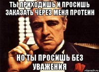 ты приходишь и просишь заказать через меня протеин но ты просишь без уважения