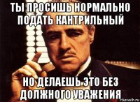 ты просишь нормально подать кантрильный но делаешь это без должного уважения