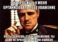 ты просишь у меня организовать тебе уважение но ты делаешь это без уважения, ты даже не признаешь своих ошибок