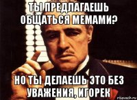 ты предлагаешь общаться мемами? но ты делаешь это без уважения, игорек