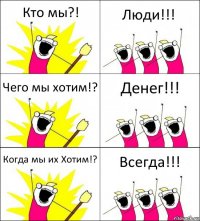 Кто мы?! Люди!!! Чего мы хотим!? Денег!!! Когда мы их Хотим!? Всегда!!!