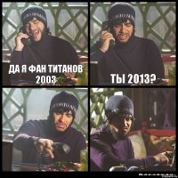 да я фан титанов 2003 ты 2013?  