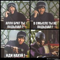 АЛЛО БРАТ ТЫ ПОДЬЕХАЛ ? В СМЫСЛЕ ТЫ НЕ ПОДЬЕХАЛ ! ИДИ НАХУЙ ! 