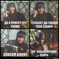 Да я приору тут купил Чтоооо? да говньо твоя субару Совсем идиот бл* забыл турбину взять