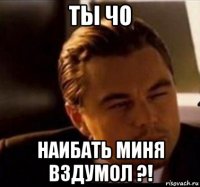 ты чо наибать миня вздумол ?!