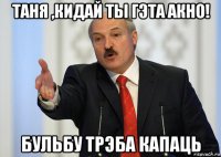 таня ,кидай ты гэта акно! бульбу трэба капаць