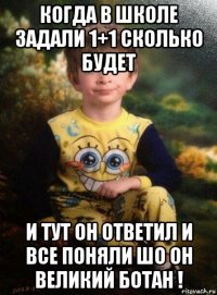 когда в школе задали 1+1 сколько будет и тут он ответил и все поняли шо он великий ботан !