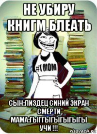 не убиру книгм блеать сын:пиздец синий экран смерти мама:гыггыгыгыгыгы учи !!!