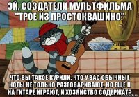 эй, создатели мультфильма "трое из простоквашино" что вы такое курили, что у вас обычные коты не только разговаривают, но ещё и на гитаре играют, и хозяйство содержат?