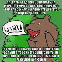 плевать на здоровье, плевать на мораль, я хочу во всю глотку орать о том как сейчас ненавижу тебя, и что уходить давно пора из моей головы, оставь в покое, у нас больше с тобой нету общего но ты не просишь о помощи, лишь призывая к режущим, колющим