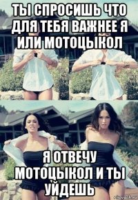 ты спросишь что для тебя важнее я или мотоцыкол я отвечу мотоцыкол и ты уйдешь