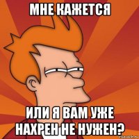 мне кажется или я вам уже нахрен не нужен?