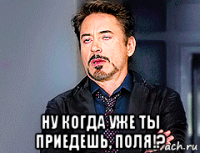  ну когда уже ты приедешь, поля!?