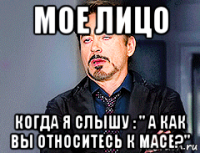 мое лицо когда я слышу : " а как вы относитесь к масе?"